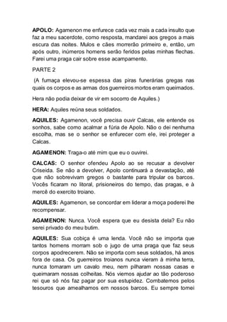 APOLO: Agamenon me enfurece cada vez mais a cada insulto que
faz a meu sacerdote, como resposta, mandarei aos gregos a mais
escura das noites. Mulos e cães morrerão primeiro e, então, um
após outro, inúmeros homens serão feridos pelas minhas flechas.
Farei uma praga cair sobre esse acampamento.
PARTE 2
(A fumaça elevou-se espessa das piras funerárias gregas nas
quais os corpos e as armas dos guerreiros mortos eram queimados.
Hera não podia deixar de vir em socorro de Aquiles.)
HERA: Aquiles reúna seus soldados.
AQUILES: Agamenon, você precisa ouvir Calcas, ele entende os
sonhos, sabe como acalmar a fúria de Apolo. Não o dei nenhuma
escolha, mas se o senhor se enfurecer com ele, irei proteger a
Calcas.
AGAMENON: Traga-o até mim que eu o ouvirei.
CALCAS: O senhor ofendeu Apolo ao se recusar a devolver
Criseida. Se não a devolver, Apolo continuará a devastação, até
que não sobrevivam gregos o bastante para tripular os barcos.
Vocês ficaram no litoral, prisioneiros do tempo, das pragas, e à
mercê do exercito troiano.
AQUILES: Agamenon, se concordar em liderar a moça poderei lhe
recompensar.
AGAMENON: Nunca. Você espera que eu desista dela? Eu não
serei privado do meu butim.
AQUILES: Sua cobiça é uma lenda. Você não se importa que
tantos homens morram sob o jugo de uma praga que faz seus
corpos apodrecerem. Não se importa com seus soldados, há anos
fora de casa. Os guerreiros troianos nunca vieram à minha terra,
nunca tomaram um cavalo meu, nem pilharam nossas casas e
queimaram nossas colheitas. Nós viemos ajudar ao tão poderoso
rei que só nós faz pagar por sua estupidez. Combatemos pelos
tesouros que amealhamos em nossos barcos. Eu sempre tomei
 