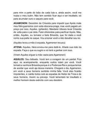 para mim a parte do leão de cada luta e, ainda assim, você me
rouba o meu butim. Não tem sentido ficar aqui e ser insultado, só
para acumular ouro e saques para você.
AGAMENON: Desistirei de Criseida para impedir que Apolo mate
meu fiéis guerreiros com esta obscena praga, mas você pagará um
preço por isso, Aquiles. (gritando). Mandarei Ulisses levar Criseida
de volta para o pai dela. Farei oferendas para pacificar Apolo. Mas,
então, Aquiles, eu tomarei a bela Briseida, que foi dada a você
como sua parte no saque. Vou ensinar você a não desafiar seu rei.
(Aquiles levou a mão à espada, Agamenon recuou)
ATENA: Aquiles, Hera enviou-me para detê-lo. Afaste sua mão da
espada. Faça o que eu sugiro e só terá a ganhar com isso.
(Viram Aquiles erguer a mão vazia para Agamenon)
AQUILES: Seu bêbado. Você tem a coragem de um pardal. Fica
aqui, no acampamento, enquanto outros lutam por você. Você
tomará a senhora Briseidaporque é o Poderoso Reie porque temos
de aceitar que você aja dessa maneira. Chegará o dia, Agamenon,
em você e seus homens sentirão minha falta. Você eles ficarão
impotentes, e cairão todos sob as espadas de Heitor de Troia e de
seus homens. Assim eu prevejo. Você lamentará ter insultado o
melhor homem deste exército com seu desdém.
 