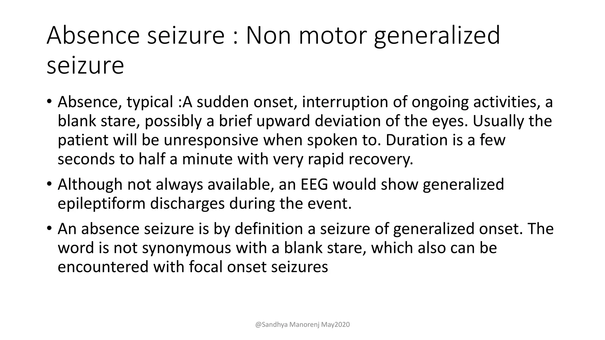 Absence seizure : Non motor generalized
seizure
• Absence, typical :A sudden onset, interruption of ongoing activities, a
blank stare, possibly a brief upward deviation of the eyes. Usually the
patient will be unresponsive when spoken to. Duration is a few
seconds to half a minute with very rapid recovery.
• Although not always available, an EEG would show generalized
epileptiform discharges during the event.
• An absence seizure is by definition a seizure of generalized onset. The
word is not synonymous with a blank stare, which also can be
encountered with focal onset seizures
@Sandhya Manorenj May2020
 