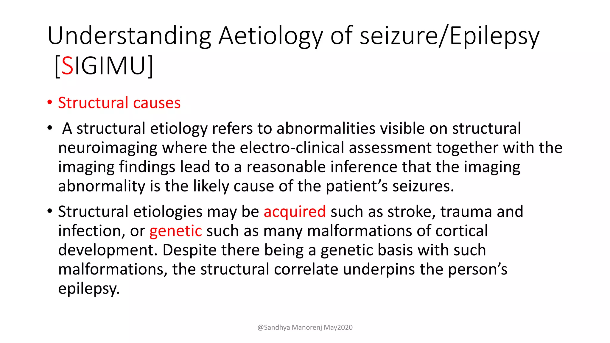 Understanding Aetiology of seizure/Epilepsy
[SIGIMU]
• Structural causes
• A structural etiology refers to abnormalities visible on structural
neuroimaging where the electro-clinical assessment together with the
imaging findings lead to a reasonable inference that the imaging
abnormality is the likely cause of the patient’s seizures.
• Structural etiologies may be acquired such as stroke, trauma and
infection, or genetic such as many malformations of cortical
development. Despite there being a genetic basis with such
malformations, the structural correlate underpins the person’s
epilepsy.
@Sandhya Manorenj May2020
 