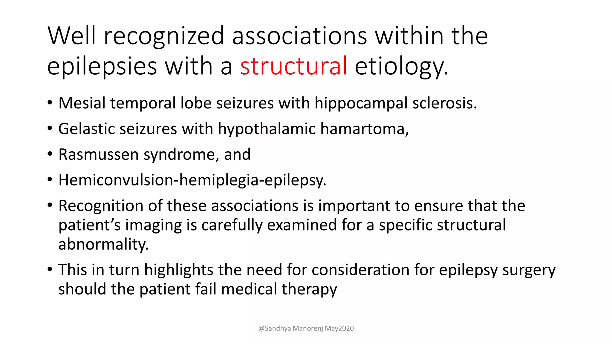 Well recognized associations within the
epilepsies with a structural etiology.
• Mesial temporal lobe seizures with hippocampal sclerosis.
• Gelastic seizures with hypothalamic hamartoma,
• Rasmussen syndrome, and
• Hemiconvulsion-hemiplegia-epilepsy.
• Recognition of these associations is important to ensure that the
patient’s imaging is carefully examined for a specific structural
abnormality.
• This in turn highlights the need for consideration for epilepsy surgery
should the patient fail medical therapy
@Sandhya Manorenj May2020
 
