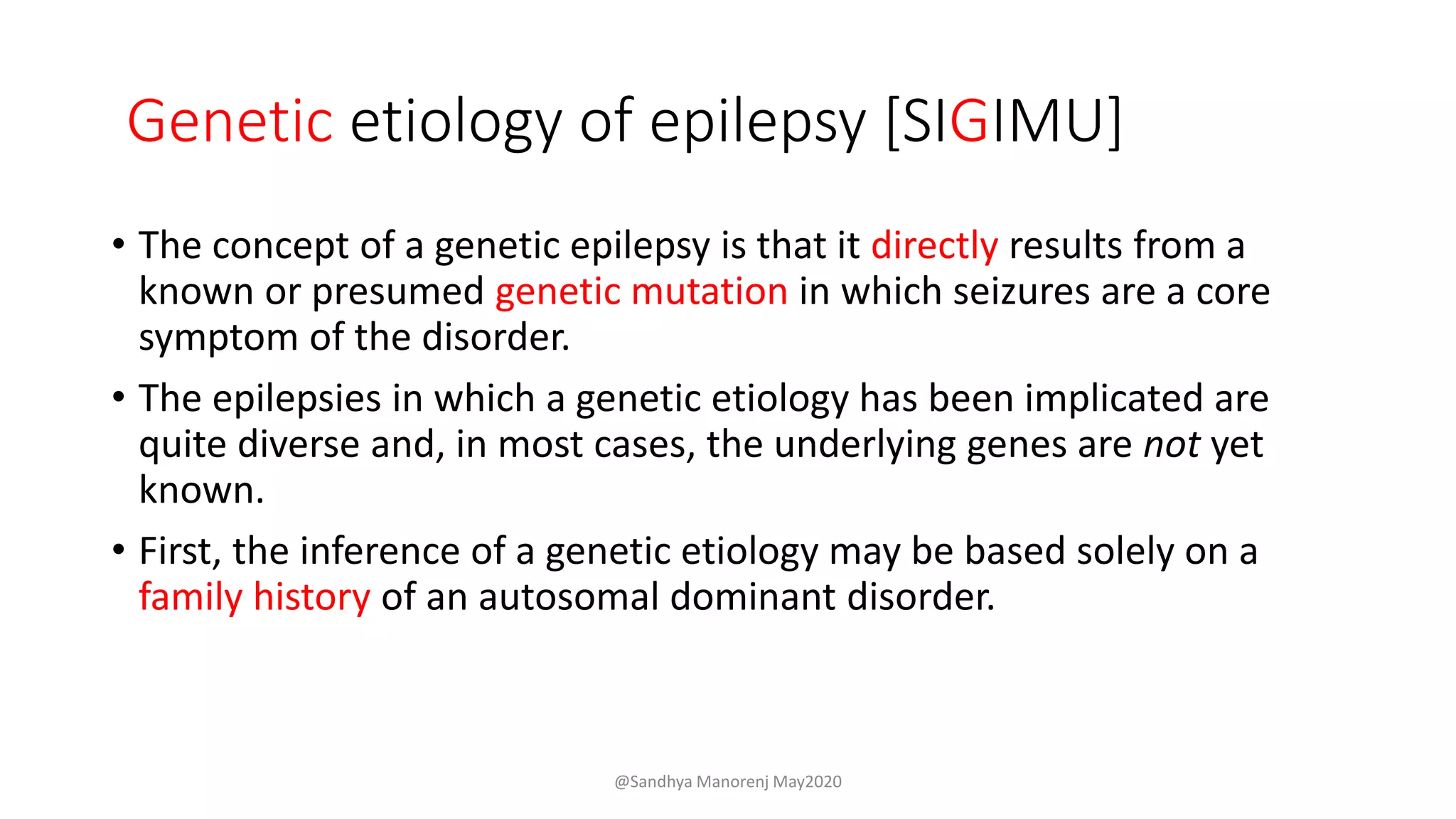 Genetic etiology of epilepsy [SIGIMU]
• The concept of a genetic epilepsy is that it directly results from a
known or presumed genetic mutation in which seizures are a core
symptom of the disorder.
• The epilepsies in which a genetic etiology has been implicated are
quite diverse and, in most cases, the underlying genes are not yet
known.
• First, the inference of a genetic etiology may be based solely on a
family history of an autosomal dominant disorder.
@Sandhya Manorenj May2020
 