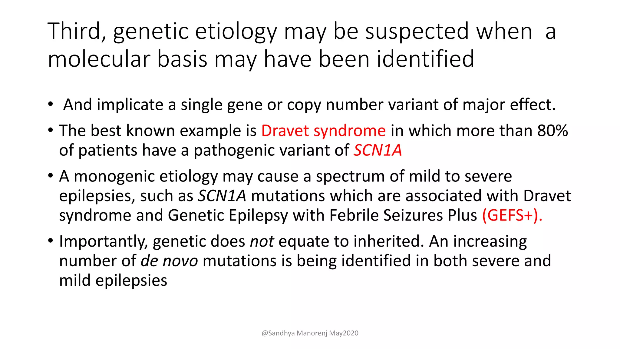 Third, genetic etiology may be suspected when a
molecular basis may have been identified
• And implicate a single gene or copy number variant of major effect.
• The best known example is Dravet syndrome in which more than 80%
of patients have a pathogenic variant of SCN1A
• A monogenic etiology may cause a spectrum of mild to severe
epilepsies, such as SCN1A mutations which are associated with Dravet
syndrome and Genetic Epilepsy with Febrile Seizures Plus (GEFS+).
• Importantly, genetic does not equate to inherited. An increasing
number of de novo mutations is being identified in both severe and
mild epilepsies
@Sandhya Manorenj May2020
 