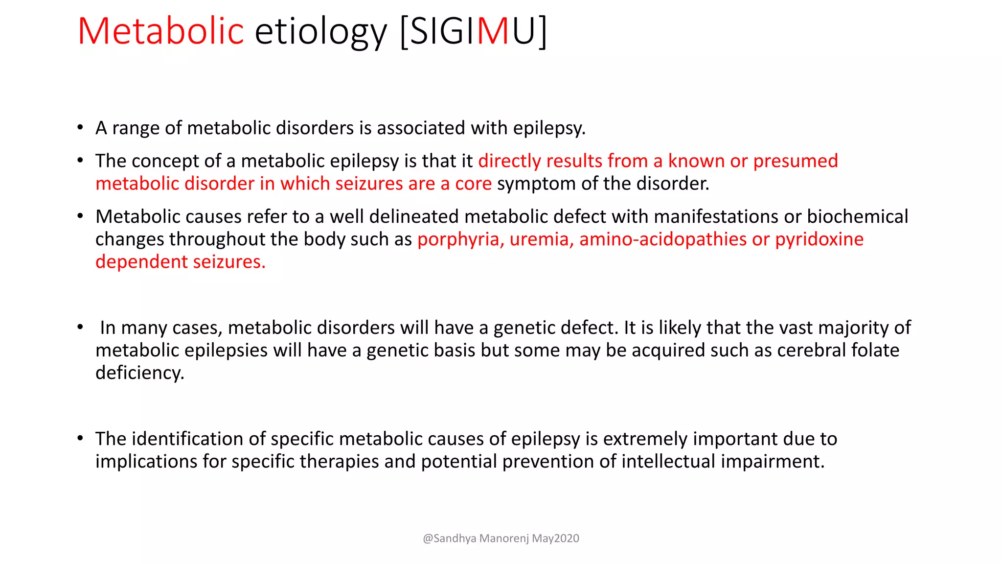 Metabolic etiology [SIGIMU]
• A range of metabolic disorders is associated with epilepsy.
• The concept of a metabolic epilepsy is that it directly results from a known or presumed
metabolic disorder in which seizures are a core symptom of the disorder.
• Metabolic causes refer to a well delineated metabolic defect with manifestations or biochemical
changes throughout the body such as porphyria, uremia, amino-acidopathies or pyridoxine
dependent seizures.
• In many cases, metabolic disorders will have a genetic defect. It is likely that the vast majority of
metabolic epilepsies will have a genetic basis but some may be acquired such as cerebral folate
deficiency.
• The identification of specific metabolic causes of epilepsy is extremely important due to
implications for specific therapies and potential prevention of intellectual impairment.
@Sandhya Manorenj May2020
 