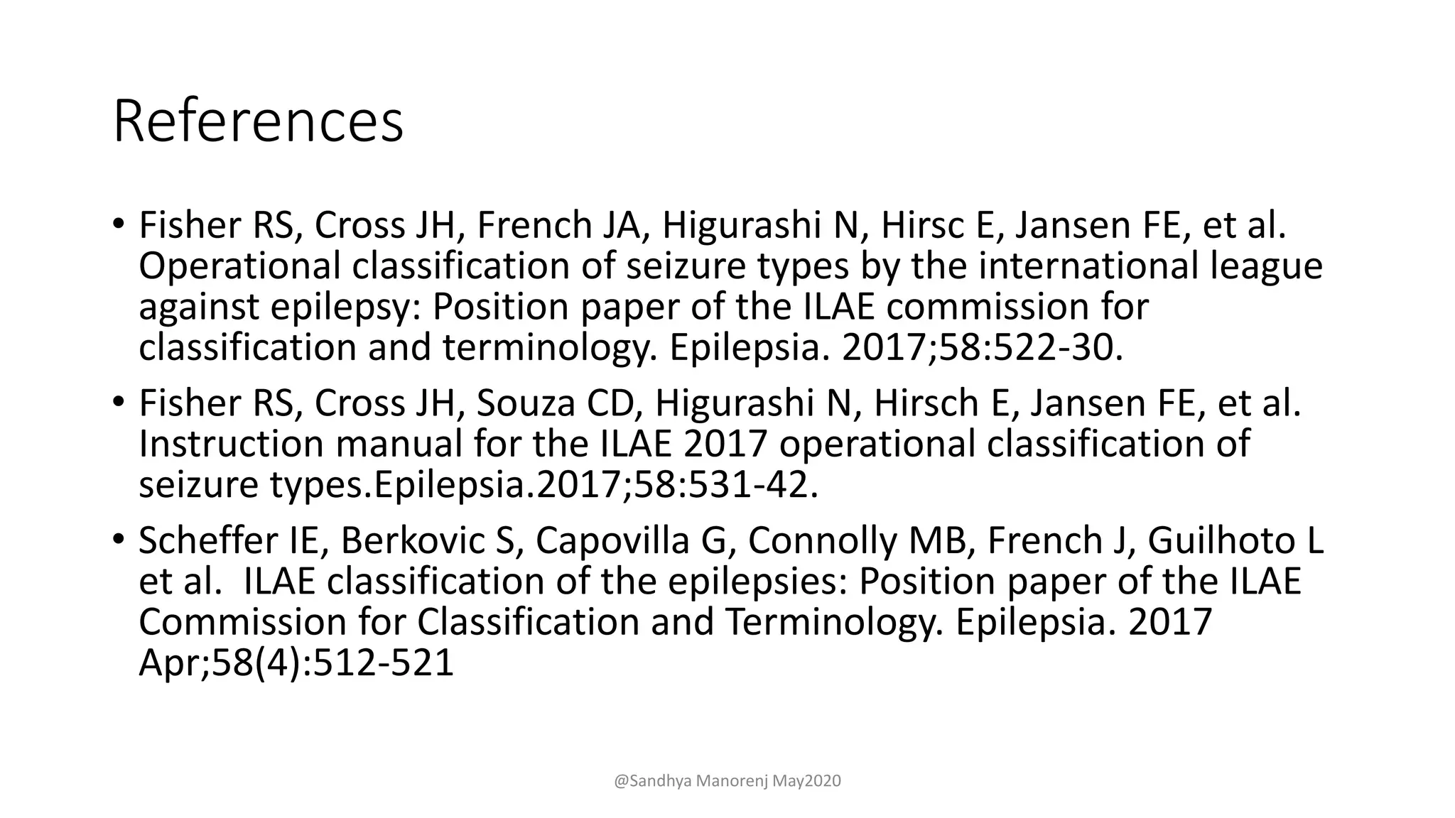 References
• Fisher RS, Cross JH, French JA, Higurashi N, Hirsc E, Jansen FE, et al.
Operational classification of seizure types by the international league
against epilepsy: Position paper of the ILAE commission for
classification and terminology. Epilepsia. 2017;58:522-30.
• Fisher RS, Cross JH, Souza CD, Higurashi N, Hirsch E, Jansen FE, et al.
Instruction manual for the ILAE 2017 operational classification of
seizure types.Epilepsia.2017;58:531-42.
• Scheffer IE, Berkovic S, Capovilla G, Connolly MB, French J, Guilhoto L
et al. ILAE classification of the epilepsies: Position paper of the ILAE
Commission for Classification and Terminology. Epilepsia. 2017
Apr;58(4):512-521
@Sandhya Manorenj May2020
 