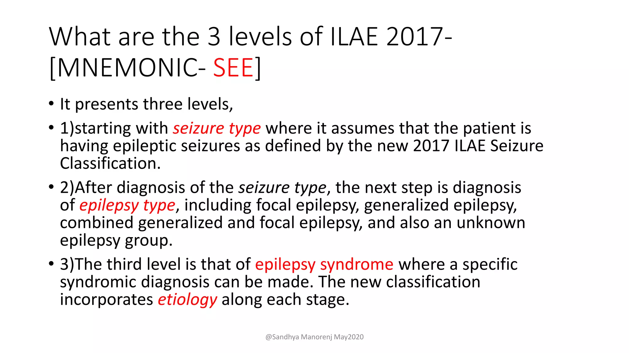 What are the 3 levels of ILAE 2017-
[MNEMONIC- SEE]
• It presents three levels,
• 1)starting with seizure type where it assumes that the patient is
having epileptic seizures as defined by the new 2017 ILAE Seizure
Classification.
• 2)After diagnosis of the seizure type, the next step is diagnosis
of epilepsy type, including focal epilepsy, generalized epilepsy,
combined generalized and focal epilepsy, and also an unknown
epilepsy group.
• 3)The third level is that of epilepsy syndrome where a specific
syndromic diagnosis can be made. The new classification
incorporates etiology along each stage.
@Sandhya Manorenj May2020
 