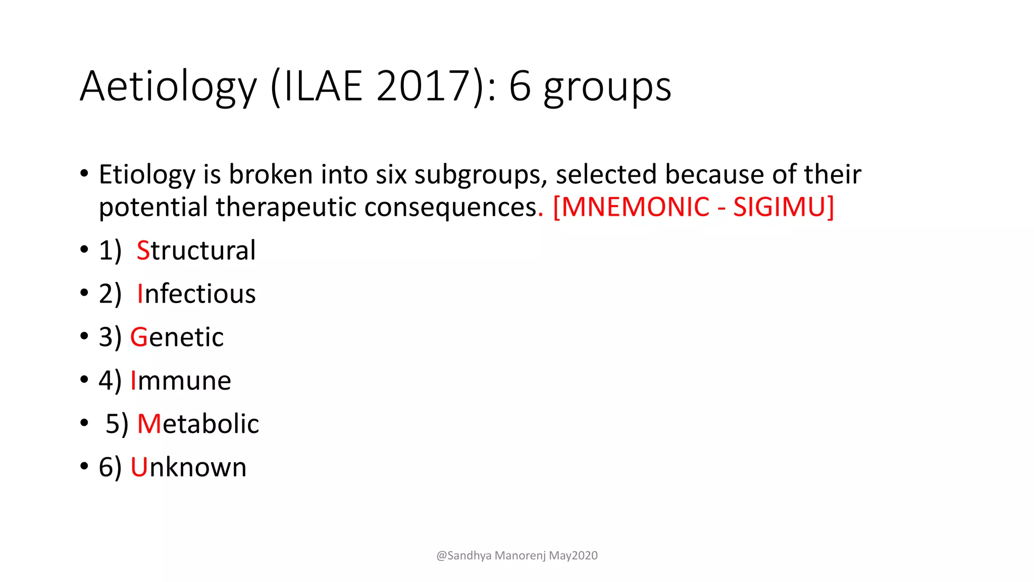 Aetiology (ILAE 2017): 6 groups
• Etiology is broken into six subgroups, selected because of their
potential therapeutic consequences. [MNEMONIC - SIGIMU]
• 1) Structural
• 2) Infectious
• 3) Genetic
• 4) Immune
• 5) Metabolic
• 6) Unknown
@Sandhya Manorenj May2020
 