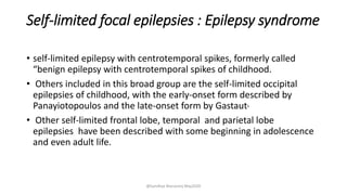 Self-limited focal epilepsies : Epilepsy syndrome
• self-limited epilepsy with centrotemporal spikes, formerly called
“benign epilepsy with centrotemporal spikes of childhood.
• Others included in this broad group are the self-limited occipital
epilepsies of childhood, with the early-onset form described by
Panayiotopoulos and the late-onset form by Gastaut.
• Other self-limited frontal lobe, temporal and parietal lobe
epilepsies have been described with some beginning in adolescence
and even adult life.
@Sandhya Manorenj May2020
 