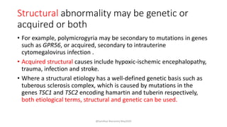 Structural abnormality may be genetic or
acquired or both
• For example, polymicrogyria may be secondary to mutations in genes
such as GPR56, or acquired, secondary to intrauterine
cytomegalovirus infection .
• Acquired structural causes include hypoxic-ischemic encephalopathy,
trauma, infection and stroke.
• Where a structural etiology has a well-defined genetic basis such as
tuberous sclerosis complex, which is caused by mutations in the
genes TSC1 and TSC2 encoding hamartin and tuberin respectively,
both etiological terms, structural and genetic can be used.
@Sandhya Manorenj May2020
 