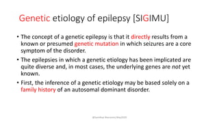Genetic etiology of epilepsy [SIGIMU]
• The concept of a genetic epilepsy is that it directly results from a
known or presumed genetic mutation in which seizures are a core
symptom of the disorder.
• The epilepsies in which a genetic etiology has been implicated are
quite diverse and, in most cases, the underlying genes are not yet
known.
• First, the inference of a genetic etiology may be based solely on a
family history of an autosomal dominant disorder.
@Sandhya Manorenj May2020
 