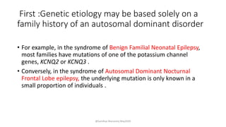 First :Genetic etiology may be based solely on a
family history of an autosomal dominant disorder
• For example, in the syndrome of Benign Familial Neonatal Epilepsy,
most families have mutations of one of the potassium channel
genes, KCNQ2 or KCNQ3 .
• Conversely, in the syndrome of Autosomal Dominant Nocturnal
Frontal Lobe epilepsy, the underlying mutation is only known in a
small proportion of individuals .
@Sandhya Manorenj May2020
 