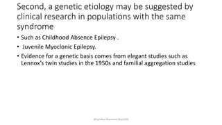 Second, a genetic etiology may be suggested by
clinical research in populations with the same
syndrome
• Such as Childhood Absence Epilepsy .
• Juvenile Myoclonic Epilepsy.
• Evidence for a genetic basis comes from elegant studies such as
Lennox’s twin studies in the 1950s and familial aggregation studies
@Sandhya Manorenj May2020
 