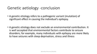 Genetic aetiology -conclusion
• A genetic etiology refers to a pathogenic variant (mutation) of
significant effect in causing the individual’s epilepsy.
• A genetic etiology does not exclude an environmental contribution. It
is well accepted that environmental factors contribute to seizure
disorders; for example, many individuals with epilepsy are more likely
to have seizures with sleep deprivation, stress and illness
@Sandhya Manorenj May2020
 