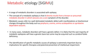 Metabolic etiology [SIGIMU]
• A range of metabolic disorders is associated with epilepsy.
• The concept of a metabolic epilepsy is that it directly results from a known or presumed
metabolic disorder in which seizures are a core symptom of the disorder.
• Metabolic causes refer to a well delineated metabolic defect with manifestations or biochemical
changes throughout the body such as porphyria, uremia, amino-acidopathies or pyridoxine
dependent seizures.
• In many cases, metabolic disorders will have a genetic defect. It is likely that the vast majority of
metabolic epilepsies will have a genetic basis but some may be acquired such as cerebral folate
deficiency.
• The identification of specific metabolic causes of epilepsy is extremely important due to
implications for specific therapies and potential prevention of intellectual impairment.
@Sandhya Manorenj May2020
 