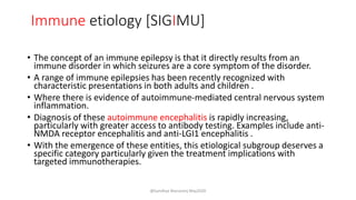 Immune etiology [SIGIMU]
• The concept of an immune epilepsy is that it directly results from an
immune disorder in which seizures are a core symptom of the disorder.
• A range of immune epilepsies has been recently recognized with
characteristic presentations in both adults and children .
• Where there is evidence of autoimmune-mediated central nervous system
inflammation.
• Diagnosis of these autoimmune encephalitis is rapidly increasing,
particularly with greater access to antibody testing. Examples include anti-
NMDA receptor encephalitis and anti-LGI1 encephalitis .
• With the emergence of these entities, this etiological subgroup deserves a
specific category particularly given the treatment implications with
targeted immunotherapies.
@Sandhya Manorenj May2020
 