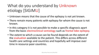 What do you understand by Unknown
etiology [SIGIMU]
• Unknown means that the cause of the epilepsy is not yet known.
• There remain many patients with epilepsy for whom the cause is not
known.
• In this category it is not possible to make a specific diagnosis apart
from the basic electroclinical semiology such as frontal lobe epilepsy.
• The extent to which a cause can be found depends on the extent of
the evaluation available to the patient. This differs across different
health care settings and countries and hopefully will improve over
time in resource poor countries.
@Sandhya Manorenj May2020
 