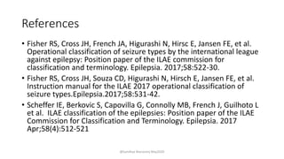 References
• Fisher RS, Cross JH, French JA, Higurashi N, Hirsc E, Jansen FE, et al.
Operational classification of seizure types by the international league
against epilepsy: Position paper of the ILAE commission for
classification and terminology. Epilepsia. 2017;58:522-30.
• Fisher RS, Cross JH, Souza CD, Higurashi N, Hirsch E, Jansen FE, et al.
Instruction manual for the ILAE 2017 operational classification of
seizure types.Epilepsia.2017;58:531-42.
• Scheffer IE, Berkovic S, Capovilla G, Connolly MB, French J, Guilhoto L
et al. ILAE classification of the epilepsies: Position paper of the ILAE
Commission for Classification and Terminology. Epilepsia. 2017
Apr;58(4):512-521
@Sandhya Manorenj May2020
 