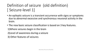 Definition of seizure (old definition)
[ Seizure-level 1]
• An epileptic seizure is a transient occurrence with signs or symptoms
due to abnormal excessive and synchronous neuronal activity in the
brain.
• The new basic seizure classification is based on 3 key features.
1)Where seizures begin in the brain
2)Level of awareness during a seizure
3) Other features of seizures
@Sandhya Manorenj May2020
 
