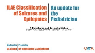 ILAE Classification
of Seizures and
Epilepsies
Moderator
Dr. Sudhir
An update for
the
Pediatrician
Presenter
Dr. Vinaykumar S Appannavar
R Dhinakaran and Devendra Mishra
INDIAN PEDIATRICS JOURNAL – Volume 56 ; Jan 15, 2019
 