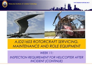 FOR TRAINING PURPOSE ONLY
Malaysian Institute of Aviation Technology
AJD21603 ROTORCRAFT SERVICING,
MAINTENANCE AND ROLE EQUIPMENT
WEEK 11:
INSPECTION REQUIREMENT FOR HELICOPTER AFTER
INCIDENT (CONTINUE)
 