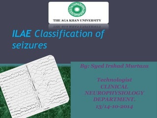 ILAE Classification of 
seizures 
By: Syed Irshad Murtaza 
Technologist 
CLINICAL 
NEUROPHYSIOLOGY 
DEPARTMENT. 
13/14-10-2014 
 