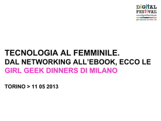 TECNOLOGIA AL FEMMINILE.
DAL NETWORKING ALL’EBOOK, ECCO LE
GIRL GEEK DINNERS DI MILANO
TORINO > 11 05 2013
 