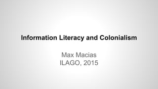 Information Literacy and Colonialism
Max Macias
ILAGO, 2015
 