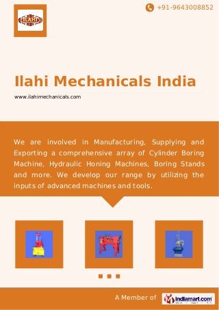 +91-9643008852
A Member of
Ilahi Mechanicals India
www.ilahimechanicals.com
We are involved in Manufacturing, Supplying and
Exporting a comprehensive array of Cylinder Boring
Machine, Hydraulic Honing Machines, Boring Stands
and more. We develop our range by utilizing the
inputs of advanced machines and tools.
 