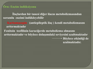 Örn: Enzim indüksiyonu
İlaçlardan bir tanesi diğer ilacın metobolizmasından
sorumlu enzimi indükleyebilir
Karbamazepin (antiepileptik ilaç ) kendi metabolizmasını
arttırmaktadır
Fenitoin teofilinin karaciğerde metabolizma olmasını
arttırmaktadır ve böylece dolaşımdaki seviyesini azaltmaktadır
Böylece etkinliği de
azalmaktadır.
 