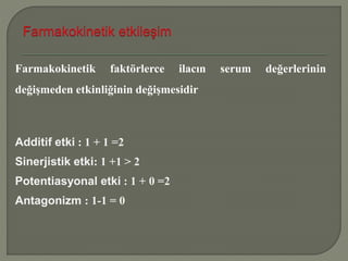 Farmakokinetik faktörlerce ilacın serum değerlerinin
değişmeden etkinliğinin değişmesidir
Additif etki : 1 + 1 =2
Sinerjistik etki: 1 +1 > 2
Potentiasyonal etki : 1 + 0 =2
Antagonizm : 1-1 = 0
 