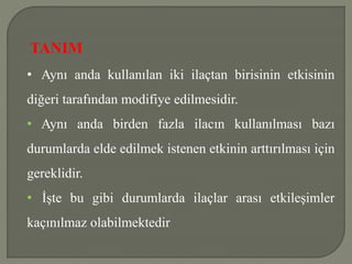TANIM
• Aynı anda kullanılan iki ilaçtan birisinin etkisinin
diğeri tarafından modifiye edilmesidir.
• Aynı anda birden fazla ilacın kullanılması bazı
durumlarda elde edilmek istenen etkinin arttırılması için
gereklidir.
• İşte bu gibi durumlarda ilaçlar arası etkileşimler
kaçınılmaz olabilmektedir
 