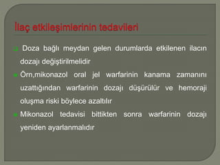  Doza bağlı meydan gelen durumlarda etkilenen ilacın
dozajı değiştirilmelidir
 Örn,mikonazol oral jel warfarinin kanama zamanını
uzattığından warfarinin dozajı düşürülür ve hemoraji
oluşma riski böylece azaltılır
 Mikonazol tedavisi bittikten sonra warfarinin dozajı
yeniden ayarlanmalıdır
 