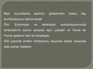  Bazı durumlarda tepkinin şiddetinden dolayı ilaç
kombinasyonu derhal kesilir
 Örn. Eritromisin ve terfenadin kombinasyonunda
terfenedin’in serum seviyesi aşırı yükselir ve Torsel de
Points gelişme riski ile karşılaşılır
 GİS yolunda emilim inhibisyonu oluyorsa dozlar arasında
belli zaman beklenir
 