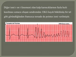 Diğer ismi r on t fenomeni olan kalp karıncıklarının fazla hızlı
kasılması sonucu oluşan sendromdur. EKG kaydı bükülmüş bir tel
gibi göründüğünden fransızca torsade de pointes ismi verilmiştir.
 