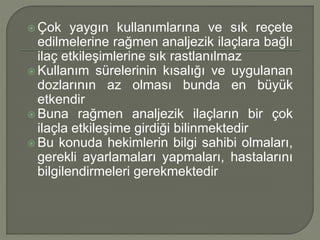  Çok yaygın kullanımlarına ve sık reçete
edilmelerine rağmen analjezik ilaçlara bağlı
ilaç etkileşimlerine sık rastlanılmaz
 Kullanım sürelerinin kısalığı ve uygulanan
dozlarının az olması bunda en büyük
etkendir
 Buna rağmen analjezik ilaçların bir çok
ilaçla etkileşime girdiği bilinmektedir
 Bu konuda hekimlerin bilgi sahibi olmaları,
gerekli ayarlamaları yapmaları, hastalarını
bilgilendirmeleri gerekmektedir
 
