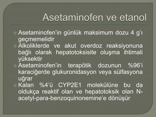  Asetaminofen’in günlük maksimum dozu 4 g’ı
geçmemelidir
 Alkoliklerde ve akut overdoz reaksiyonuna
bağlı olarak hepatotoksisite oluşma ihtimali
yüksektir
 Asetaminofen’in terapötik dozunun %96’i
karaciğerde glukuronidasyon veya sülfasyona
uğrar
 Kalan %4’ü CYP2E1 molekülüne bu da
oldukça reaktif olan ve hepatotoksik olan N-
acetyl-para-benzoquinonemine’e dönüşür
 