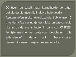  Dönüşen bu toksik yapı karaciğerde ve diğer
dokularda glutatyon ile inaktive hale getirilir
 Asetaminofen’in akut overdozunda, tipik olarak 15
g ve daha fazla alındığında, glukuronidasyon yolu
tıkanır, bu da asetaminofen’in daha çok CYP2E1
ile işlenmesine ve glutatyon depolarının bile
eritemiyeceği daha çok N-acetyl-para-
benzoquinonemin oluşumuna neden olur
 