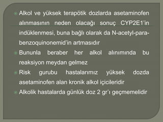  Alkol ve yüksek terapötik dozlarda asetaminofen
alınmasının neden olacağı sonuç CYP2E1’in
indüklenmesi, buna bağlı olarak da N-acetyl-para-
benzoquinonemid’in artmasıdır
 Bununla beraber her alkol alınımında bu
reaksiyon meydan gelmez
 Risk gurubu hastalarımız yüksek dozda
asetaminofen alan kronik alkol içicileridir
 Alkolik hastalarda günlük doz 2 gr’ı geçmemelidir
 