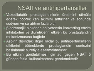  Vazodilatatör prostaglandinlerin üretimini stimüle
ederek böbrek kan akımını arttırırlar ve sonunda
sodyum ve su atılımı fazla olur
 β-adrenarjik blokörler, anjiyotensin konverting enzim
inhibitörleri ve diüretiklerin etkileri bu prostaglandin
mekanizmasına bağlıdır
 Aspirin dışındaki diğer ilaçlar bu antihipertansiflerin
etkilerini böbreklerde prostaglandin sentezini
baskılamak suretiyle azaltmaktadırlar
 Bu etkinin görülebilmesi için adı geçen NSAİİ 5
günden fazla kullanılmaması gerekmektedir
 