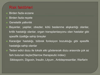  Birden fazla eczane
 Birden fazla reçete
 Genetetik yatkınlık
 Bayanlar, yaşlılar, obezler, kötü beslenme alışkanlığı olanlar,
kritik hastalığı olanlar, organ transplantasyonu olan hastalar gibi
spesifik özelliğe sahip bireyler
 Karaciğer hastalığı, böbrek fonksiyon bozukluğu gibi spesifik
hastalığa sahip olanlar
 Tedavi edici dozu ile toksik etki gösterecek dozu arasında çok az
fark bulunan ilaçlar(Narrow therapeutic index):
Siklosporin, Digoxin, İnsulin, Lityum , Antidepresantlar, Warfarin
 