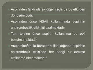  Aspirinden farklı olarak diğer ilaçlarda bu etki geri
dönüşümlüdür.
 Aspirinden önce NSAİİ kullanımında aspirinin
antitrombositik etkinliği azalmaktadır
 Tam tersine önce aspirin kullanılırsa bu etki
bozulmamaktadır
 Asetaminofen ile beraber kullanıldığında aspirinin
antitrombotik etkisinde her hangi bir azalma
etkilenme olmamaktadır
 