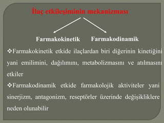 İlaç etkileşiminin mekanizması
Farmakokinetik Farmakodinamik
Farmakokinetik etkide ilaçlardan biri diğerinin kinetiğini
yani emilimini, dağılımını, metabolizmasını ve atılmasını
etkiler
Farmakodinamik etkide farmakolojik aktiviteler yani
sinerjizm, antagonizm, reseptörler üzerinde değişikliklere
neden olunabilir
 