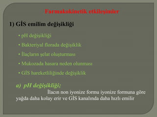 Farmakokinetik etkileşimler
1) GİS emilim değişikliği
• pH değişikliği
• Bakteriyal florada değişiklik
• İlaçların şelat oluşturması
• Mukozada hasara neden olunması
• GİS hareketliliğinde değişiklik
a) pH değişikliği;
İlacın non iyonize formu iyonize formuna göre
yağda daha kolay erir ve GİS kanalında daha hızlı emilir
 