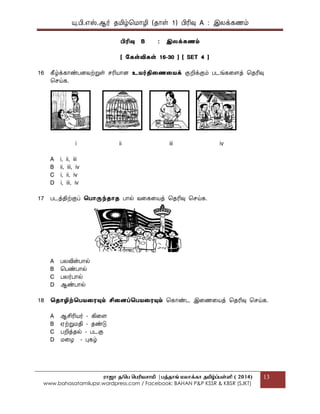 யு.பி.஋ஸ்.ஆர் தப௅ழ்மப௄ொழி (தொள் 1) பிரிவு A : இலக௃கணப௉
ராஜா த/பெ பெரியசாமி |ெத்தாங் மலாக்கா தமிழ்ப்ெள்ளி ( 2014)
www.bahasatamilupsr.wordpress.com / Facebook: BAHAN P&P KSSR & KBSR (SJKT)
13
பிரிவு B : இலக௃கணம்
[ ககள்விகள் 16-30 ] [ SET 4 ]
16 கீழ்க௃கொண்பைவற்றுள் சரிபொொை உைர்திதணதைக௃ குறிக௃குப௉ படங்ககைத௃ மதரிவு
மசய்க.
i ii iii iv
A i, ii, iii
B ii, iii, iv
C i, ii, iv
D i, iii, iv
17 படத௃திற்குப௃ தபொருந்ைொை பொல் வகககபொத௃ மதரிவு மசய்க.
A பலவின்பொல்
B மபண்பொல்
C பலர்பொல்
D ஆண்பொல்
18 தைொழிற்தபைதையும் சிதைப்தபைதையும் மகொண்ட இகணகபொத௃ மதரிவு மசய்க.
A ஆசிரிபொர் - கிகை
B ஌ற்றுப௄தி - தண்டு
C பறித௃தல் - படகு
D ப௄கழ - புகழ்
 