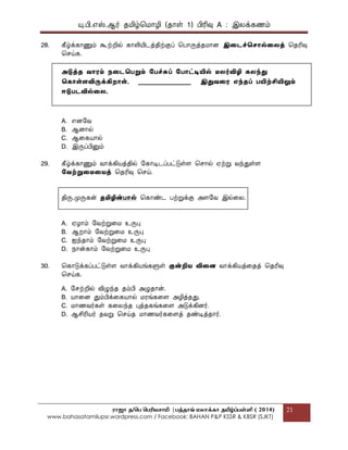 யு.பி.஋ஸ்.ஆர் தப௅ழ்மப௄ொழி (தொள் 1) பிரிவு A : இலக௃கணப௉
ராஜா த/பெ பெரியசாமி |ெத்தாங் மலாக்கா தமிழ்ப்ெள்ளி ( 2014)
www.bahasatamilupsr.wordpress.com / Facebook: BAHAN P&P KSSR & KBSR (SJKT)
21
28. கீழ்க௃கொணுப௉ கூற்றில் கொலிபோடத௃திற்குப௃ மபொருத௃தப௄ொை இதடச்தெொல்தலத௃ மதரிவு
மசய்க.
அடுத௃ை வொைம் த௄தடதபறும் கபச்சுப் கபொட்டியில் ைலர்விழி கலந்து
தகொள்ைவிருக௃கிறொள். _________________ இதுவதை எந்ைப் பயிற்சியிலும்
ஈடுபடவில்தல.
A. ஋ைபவ
B. ஆைொல்
C. ஆககபொொல்
D. இருப௃பினுப௉
29. கீழ்க௃கொணுப௉ வொக௃கிபொத௃தில் பகொடிடப௃பட்டுள்ை மசொல் ஌ற்று வந்துள்ை
கவற்றுதைதைத௃ மதரிவு மசய்.
திரு.பேருகன் ைமிழின்பொல் மகொண்ட பற்றுக௃கு அைபவ இல்கல.
A. ஌ழொப௉ பவற்றுகப௄ உருபு
B. ஆறொப௉ பவற்றுகப௄ உருபு
C. ஍ந்தொப௉ பவற்றுகப௄ உருபு
D. த௄ொன்கொப௉ பவற்றுகப௄ உருபு
30. மகொடுக௃கப௃பட்டுள்ை வொக௃கிபொங்களுள் குன்றிை விதை வொக௃கிபொத௃கதத௃ மதரிவு
மசய்க.
A. பசற்றில் விழுந்த தப௉பி அழுதொன்.
B. பொொகை துப௉பிக௃ககபொொல் ப௄ரங்ககை அழித௃தது.
C. ப௄ொணவர்கள் ககலந்த புத௃தகங்ககை அடுக௃கிைர்.
D. ஆசிரிபொர் தவறு மசய்த ப௄ொணவர்ககைத௃ தண்டித௃தொர்.
 