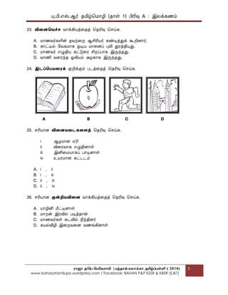 யு.பி.஋ஸ்.ஆர் தப௅ழ்மப௄ொழி (தொள் 1) பிரிவு A : இலக௃கணப௉
ராஜா த/பெ பெரியசாமி |ெத்தாங் மலாக்கா தமிழ்ப்ெள்ளி ( 2014)
www.bahasatamilupsr.wordpress.com / Facebook: BAHAN P&P KSSR & KBSR (SJKT)
3
23. விதைதைச்ெ வொக௃கிபொத௃கதத௃ மதரிவு மசய்க.
A. ப௄ொணவர்களின் தவற்கற ஆசிரிபொர் கண்டித௃துக௃ கூறிைொர்.
B. கொட்டில் பவகப௄ொக ஏடிபொ ப௄ொகைப௃ புலி துரத௃திபொது.
C. ப௄ொணவர் ஋ழுதிபொ கட்டுகர சிறப௃பொக இருந்தது.
D. வொணி வகரந்த ஏவிபொப௉ அழகொக இருந்தது.
24. இடப்தபைதைக௃ குறிக௃குப௉ படத௃கதத௃ மதரிவு மசய்க.
A B C D
25. சரிபொொை விதைைதடகதைத௃ மதரிவு மசய்க.
i ஆழப௄ொை ஌ரி
ii விகரவொக ஋ழுதிைொள்
iii இனிகப௄பொொகப௃ பொடிைொள்
iv உபொரப௄ொை கட்டடப௉
A. i , ii
B. i , iii
C. ii , iii
D. ii , iv
26. சரிபொொை குன்றிைவிதை வொக௃கிபொத௃கதத௃ மதரிவு மசய்க.
A. பொொழினி பெட்டிைொள்
B. ப௄ொறன் இரவில் படித௃தொன்
C. ப௄ொணவர்கள் கடலில் தெந்திைர்
D. கபொல்விழி இகறவகை வணங்கிைொள்
 