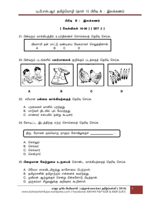யு.பி.஋ஸ்.ஆர் தப௅ழ்மப௄ொழி (தொள் 1) பிரிவு A : இலக௃கணப௉
ராஜா த/பெ பெரியசாமி |ெத்தாங் மலாக்கா தமிழ்ப்ெள்ளி ( 2014)
www.bahasatamilupsr.wordpress.com / Facebook: BAHAN P&P KSSR & KBSR (SJKT)
5
பிரிவு B : இலக௃கணம்
[ ககள்விகள் 16-30 ] [ SET 2 ]
21. பின்வருப௉ வொக௃கிபொத௃தில் உபொர்திகணச் மசொல்கலத௃ மதரிவு மசய்க.
விவசொபோ தன் ப௄ொட்டு வண்டிகபொ பவகப௄ொகச் மசலுத௃திைொன்.
A B C D
22. பின்வருப௉ படங்களில் பலர்பொதலக௃ குறிக௃குப௉ படத௃கதத௃ மதரிவு மசய்க.
A B C D
23. சரிபொொை பன்தை வொக௃கிைத௃தைத௃ மதரிவு மசய்க.
A. பறகவகள் வொனில் பறந்தது.
B. ப௄ொடுகள் திடலில் புல் பப௄ய்ந்தது.
C. ப௄ொணவர் சகபபோல் என்று கூடிைர்.
24. பகொடிட்ட இடத௃திற்கு ஌ற்ற மசொல்கலத௃ மதரிவு மசய்க.
A. மசல்லுப௉
B. மசல்வர்
C. மசல்வொர்
D. மசன்றொர்
25. பிதைைொை கவற்றுதை உருதபக௃ மகொண்ட வொக௃கிபொத௃கதத௃ மதரிவு மசய்க.
A. பிபரப௄ொ சரசுவிடப௅ருந்து கொபசொகல மபற்றொள்.
B. தப௅ழரசனின் தப௅ழொற்றல் ஋ன்கைக௃ கவர்ந்தது.
C. பேகிலன் ஆற்றுக௃குச் மசன்று பென்கபைொடு பிடித௃தொன்.
D. பேருகப௉ப௄ொ சிறுவனுக௃கு அறிவுகர கூறிைொள்.
திரு. பப௄ொகன் எவ்மவொரு த௄ொளுப௉ பகொவிலுக௃குச் ________________ .
 