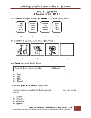 யு.பி.஋ஸ்.ஆர் தப௅ழ்மப௄ொழி (தொள் 1) பிரிவு A : இலக௃கணப௉
ராஜா த/பெ பெரியசாமி |ெத்தாங் மலாக்கா தமிழ்ப்ெள்ளி ( 2014)
www.bahasatamilupsr.wordpress.com / Facebook: BAHAN P&P KSSR & KBSR (SJKT)
9
பிரிவு B : இலக௃கணம்
[ ககள்விகள் 16-30 ] [ SET 3 ]
28. கீழ்க௃கொண்பைவற்றுள் சரிபொொை அஃறிதணப் பட்டிபொகலத௃ மதரிவு மசய்க.
A B C D
29. பலவின்பொல் அடங்கிபொ படங்ககைத௃ மதரிவு மசய்க .
A B C D
30. ெரிைொை விகடகபொத௃ மதரிவு மசய்க.
A. தெந்து
B. தெந்த
C. தெந்தி
D. தெந்துதல்
19. சரிபொொை இதடச்தெொல்தலத௃ மதரிவு மசய்க.
கப௄க௃கல் ஜொக௃சன் உலகத௃தொரொல் பபொற்றப௃பட்டொர். _____________அவர் எரு சிறந்த
பொடகர்.
A. அதைொல்
B. ஌மைனில்
C. இருப௃பினுப௉
D. ஆதலொல்
பந்து
தொத௃தொ
கனி
அப௃பொ
குவகை
தங்கப௉
ப௄கை
ரப௉பப௉
ப௄ல்லிகக
தொதி
ப௄ொணவன்
கணினி
பேரளி
ப௄லர்
கருப௉பு
பள்ளி
சிறுவர்கள் பத௄ற்று தெச்சல் குைத௃தில் __________ ப௄கிழ்ந்தன்ர்
 