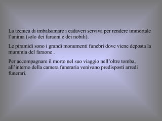 La tecnica di imbalsamare i cadaveri serviva per rendere immortale l’anima (solo dei faraoni e dei nobili). Le piramidi sono i grandi monumenti funebri dove viene deposta la mummia del faraone . Per accompagnare il morto nel suo viaggio nell’oltre tomba, all’interno della camera funeraria venivano predisposti arredi funerari. 