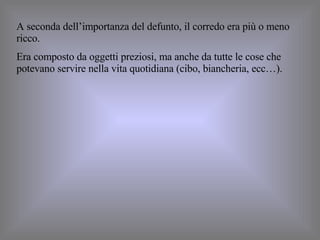A seconda dell’importanza del defunto, il corredo era più o meno ricco. Era composto da oggetti preziosi, ma anche da tutte le cose che potevano servire nella vita quotidiana (cibo, biancheria, ecc…). 